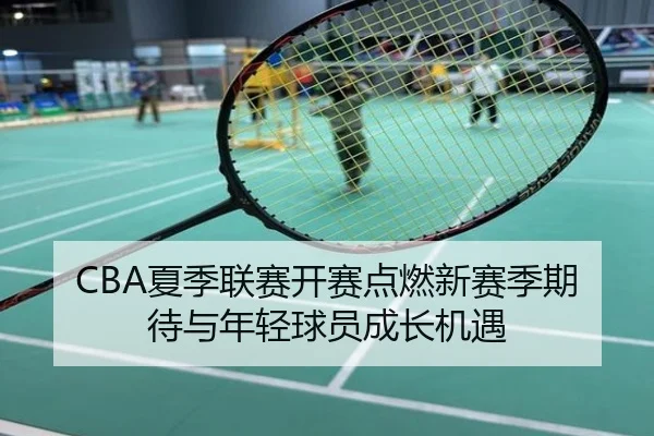 CBA夏季联赛开赛点燃新赛季期待与年轻球员成长机遇
