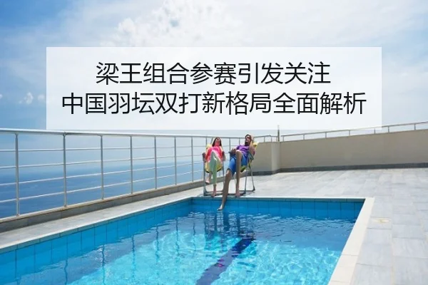 梁王组合参赛引发关注 中国羽坛双打新格局全面解析