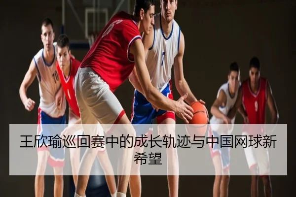 王欣瑜巡回赛中的成长轨迹与中国网球新希望