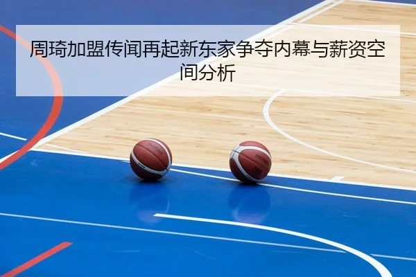 周琦加盟传闻再起新东家争夺内幕与薪资空间分析