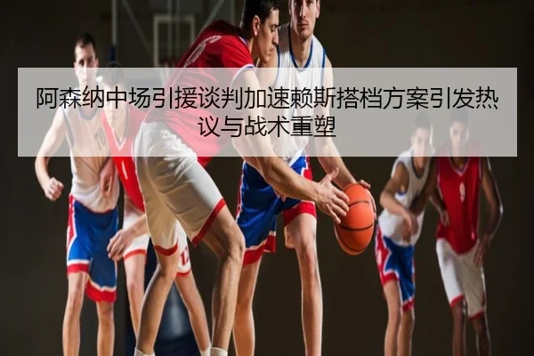 阿森纳中场引援谈判加速赖斯搭档方案引发热议与战术重塑