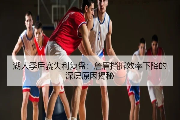 湖人季后赛失利复盘：詹眉挡拆效率下降的深层原因揭秘