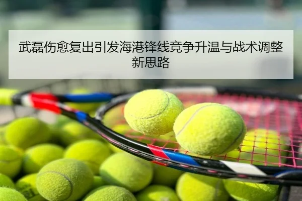 武磊伤愈复出引发海港锋线竞争升温与战术调整新思路